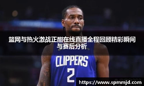 篮网与热火激战正酣在线直播全程回顾精彩瞬间与赛后分析